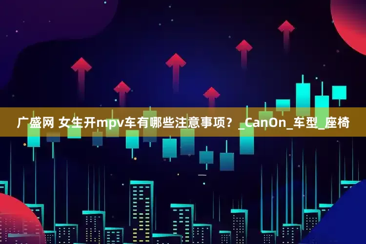 广盛网 女生开mpv车有哪些注意事项？_CanOn_车型_座椅