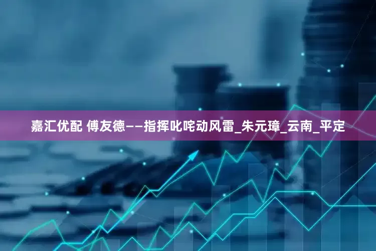 嘉汇优配 傅友德——指挥叱咤动风雷_朱元璋_云南_平定