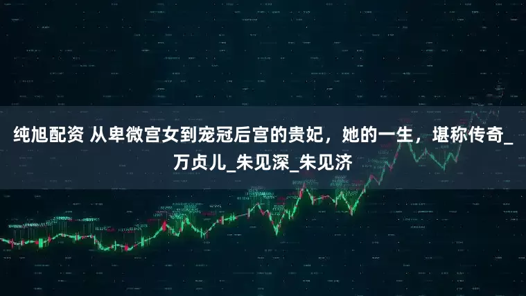 纯旭配资 从卑微宫女到宠冠后宫的贵妃，她的一生，堪称传奇_万贞儿_朱见深_朱见济