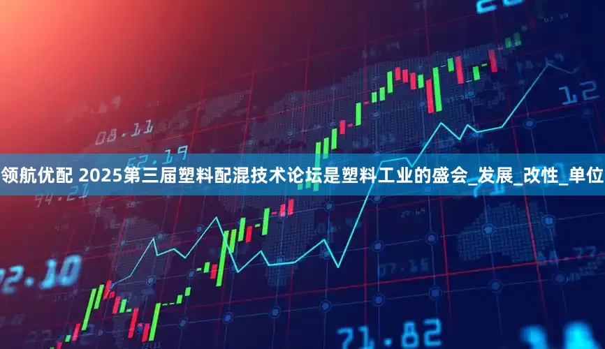 领航优配 2025第三届塑料配混技术论坛是塑料工业的盛会_发展_改性_单位