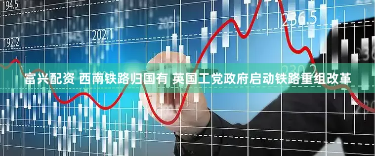 富兴配资 西南铁路归国有 英国工党政府启动铁路重组改革