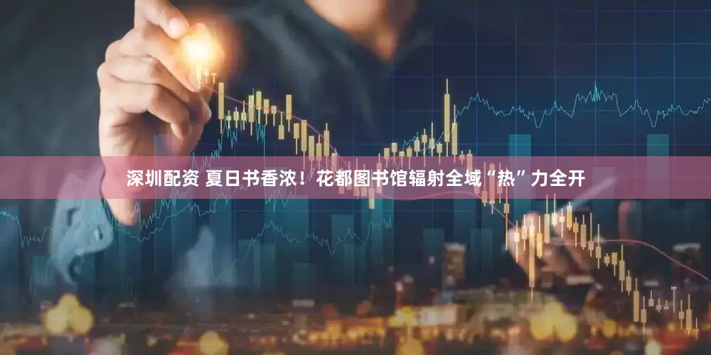 深圳配资 夏日书香浓！花都图书馆辐射全域“热”力全开