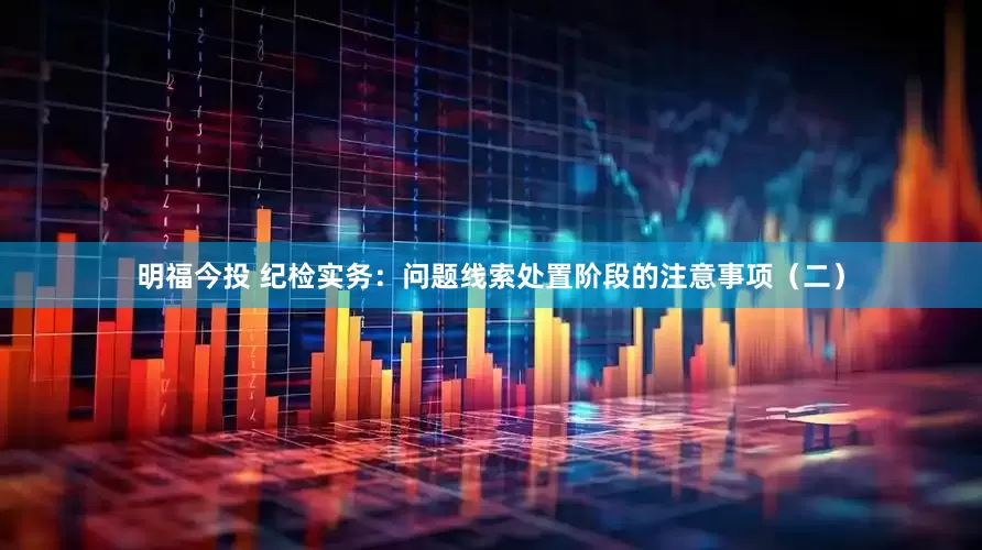 明福今投 纪检实务：问题线索处置阶段的注意事项（二）