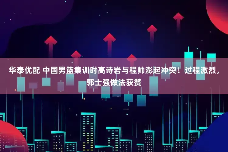 华泰优配 中国男篮集训时高诗岩与程帅澎起冲突！过程激烈，郭士强做法获赞