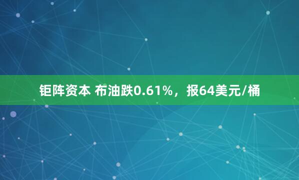 钜阵资本 布油跌0.61%，报64美元/桶