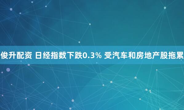 俊升配资 日经指数下跌0.3% 受汽车和房地产股拖累