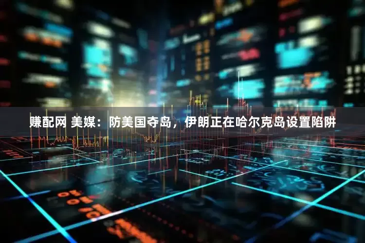 赚配网 美媒：防美国夺岛，伊朗正在哈尔克岛设置陷阱