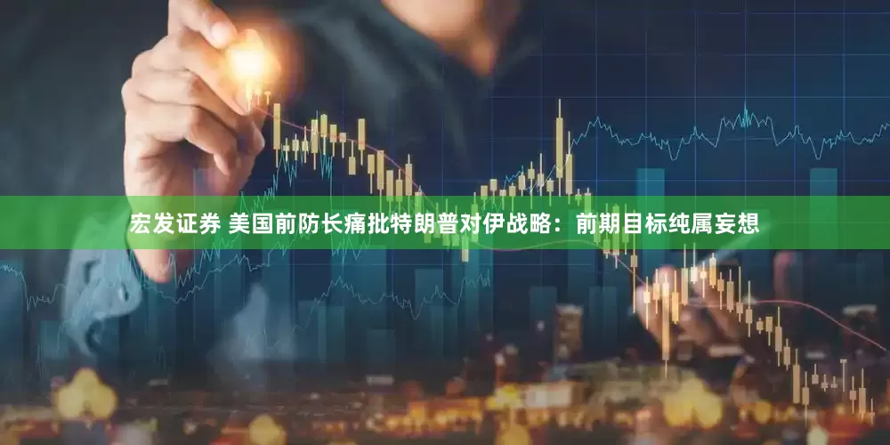 宏发证券 美国前防长痛批特朗普对伊战略：前期目标纯属妄想